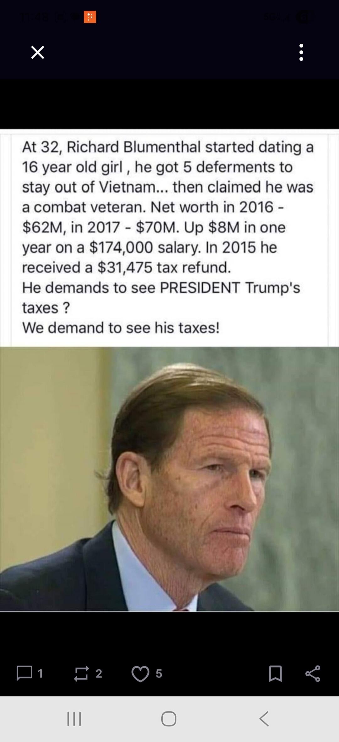 At 32, Richard Blumenthal started dating a 16 year old girl, he got 5 deferments to stay out of Vietnam... then claimed he was a combat veteran. Net worth in 2016 - $62M, in 2017 - $70M. Up $8M in one year on a $174,000 salary. In 2015 he received a $31,475 tax refund. He demands to see PRESIDENT Trump's taxes? We demand to see his taxes!