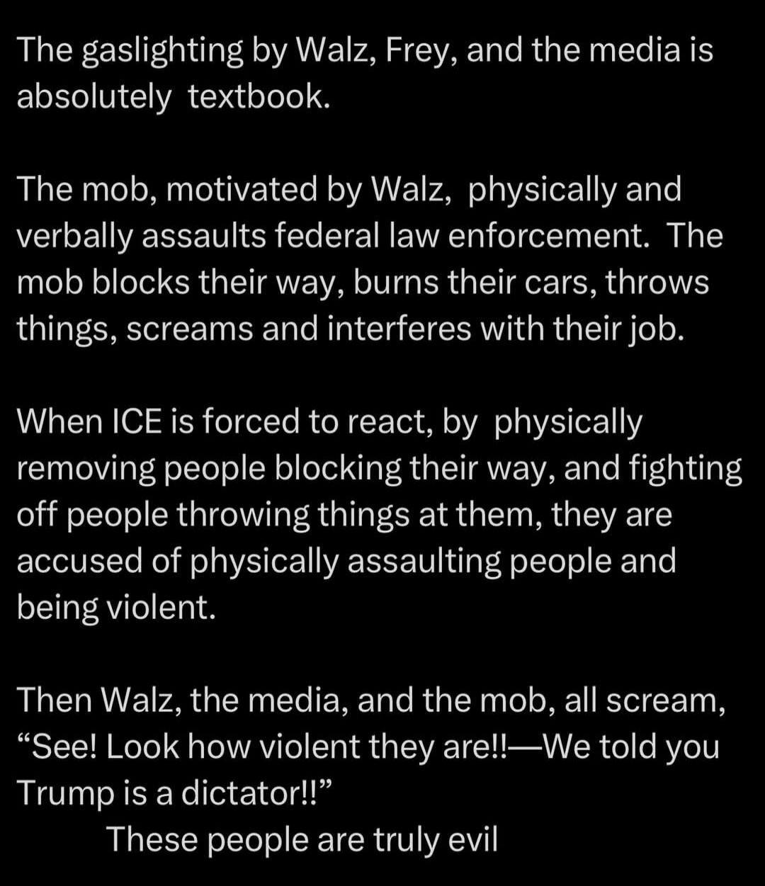 The gaslighting by Walz, Frey, and the media is absolutely textbook.

The mob, motivated by Walz, physically and verbally assaults federal law enforcement. The mob blocks their way, burns their cars, throws things, screams and interferes with their job.

When ICE is forced to react, by physically removing people blocking their way, and fighting off