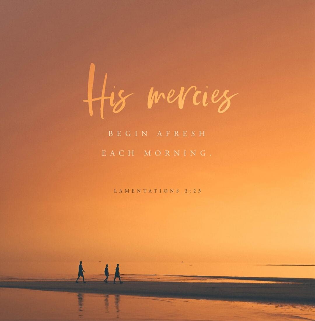 His mercies BEGIN AFRESH EACH MORNING. LAMENTATIONS 3:23
