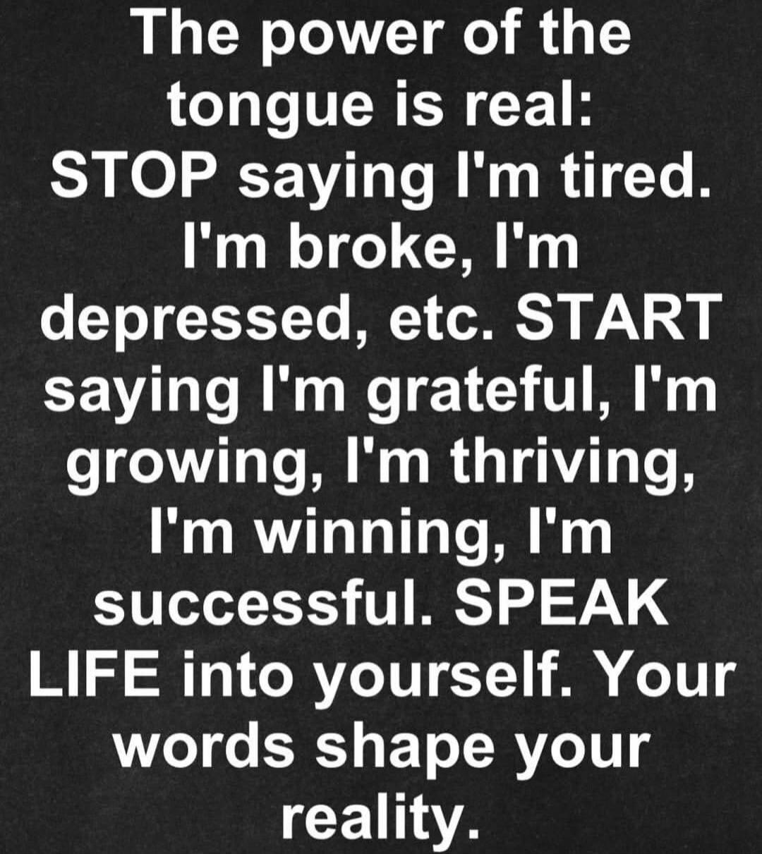 The power of the tongue is real: STOP saying I'm tired. I'm broke, I'm depressed, etc. START saying I'm grateful, I'm growing, I'm thriving, I'm winning, I'm successful. SPEAK LIFE into yourself. Your words shape your reality.