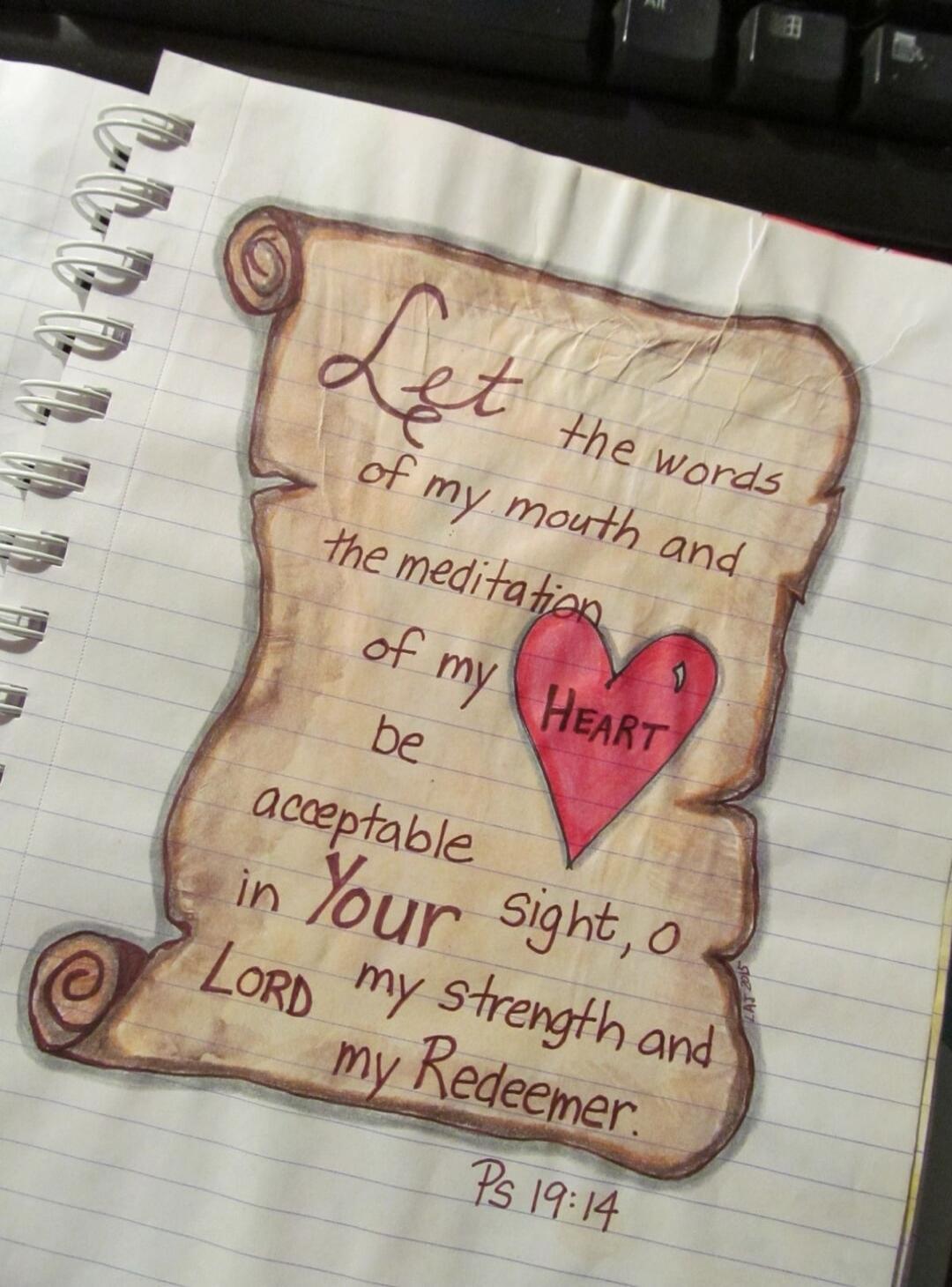 Let the words of my mouth and the meditation of my HEART be acceptable in Your sight, o LORD my strength and my Redeemer. Ps 19:14