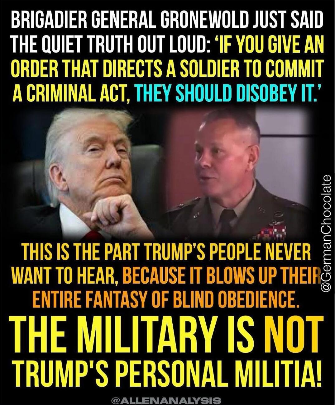 BRIGADIER GENERAL GRONEWOLD JUST SAID THE QUIET TRUTH OUT LOUD: 'IF YOU GIVE AN ORDER THAT DIRECTS A SOLDIER TO COMMIT A CRIMINAL ACT, THEY SHOULD DISOBEY IT.' THIS IS THE PART TRUMP'S PEOPLE NEVER WANT TO HEAR, BECAUSE IT BLOWS UP THEIR ENTIRE FANTASY OF BLIND OBEDIENCE. THE MILITARY IS NOT TRUMP'S PERSONAL MILITIA! @GermanChocolate