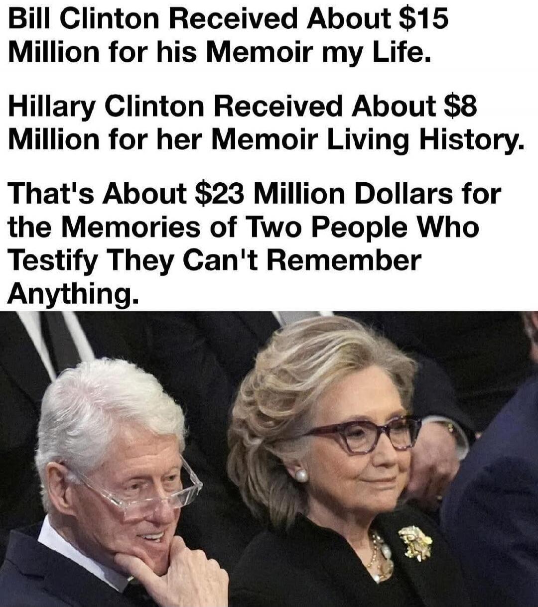 Bill Clinton Received About $15 Million for his Memoir my Life. Hillary Clinton Received About $8 Million for her Memoir Living History. That's About $23 Million Dollars for the Memories of Two People Who Testify They Can't Remember Anything.