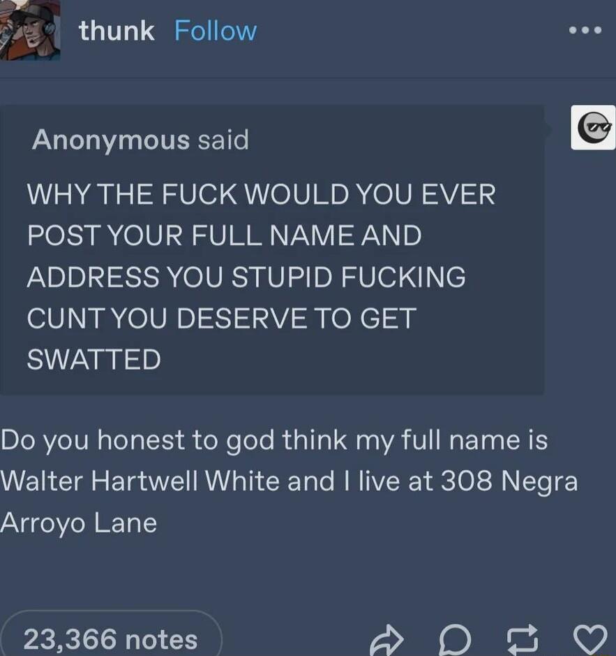 yos s thunk Follow Anonymous said WHY THE FUCK WOULD YOU EVER POST YOUR FULL NAME AND ADDRESS YOU STUPID FUCKING CUNT YOU DESERVE TO GET SWATTED Do you honest to god think my full name is Walter Hartwell White and live at 308 Negra Arroyo Lane 23366 notes D0 0 3