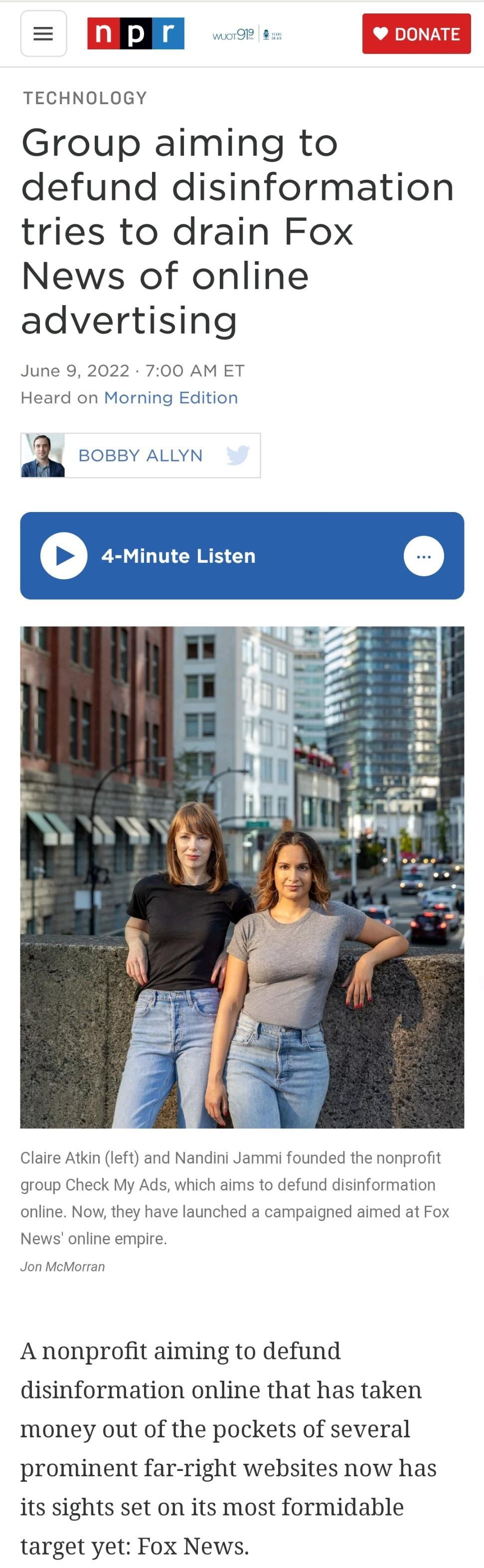 m o g DONATE TECHNOLOGY Group aiming to defund disinformation tries to drain Fox News of online advertising June 9 2022 700 AM ET Heard on Morning Edition a i BOBBY ALLYN Ll 1dd EEPELD L8 2 Claire Atkin left and Nandini Jammi founded the nonprofit group Check My Ads which aims to defund disinformation online Now they have launched a campaigned aimed at Fox News online empire Jon McMorran A nonprof