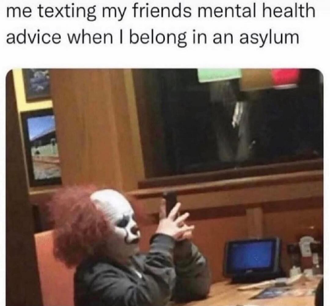me texting my friends mental health advice when I belong in an asylum