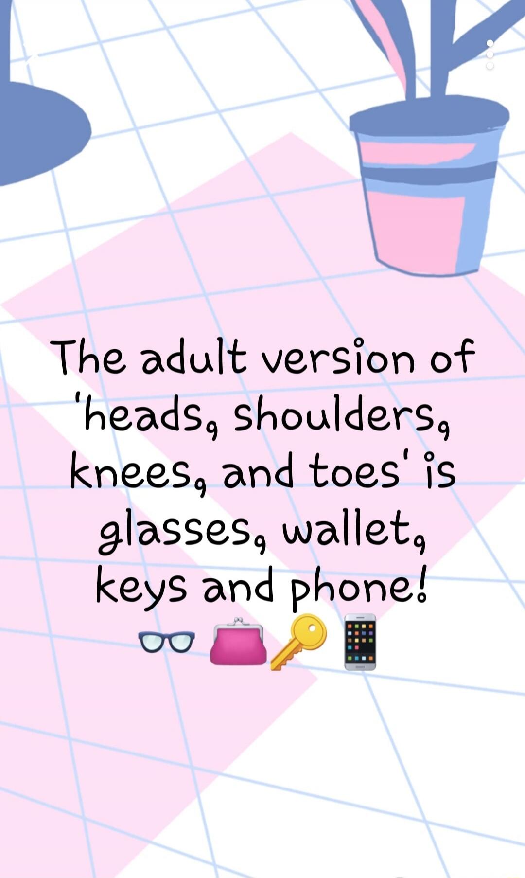 The adult version of 'heads, shoulders, knees, and toes' is glasses, wallet, keys and phone!