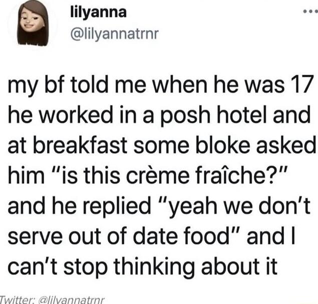 lilyanna lilyannatrnr my bf told me when he was 17 he worked in a posh hotel and at breakfast some bloke asked him is this crme fraiche and he replied yeah we dont serve out of date food and cant stop thinking about it