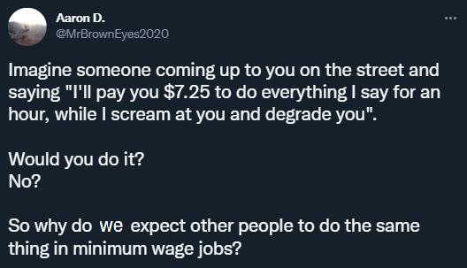 AaronD Imagine someone coming up to you on the street and saying Ill pay you 725 to do everything say for an hour while scream at you and degrade you Would you do it No So why do we expect other people to do the same thing in minimum wage jobs