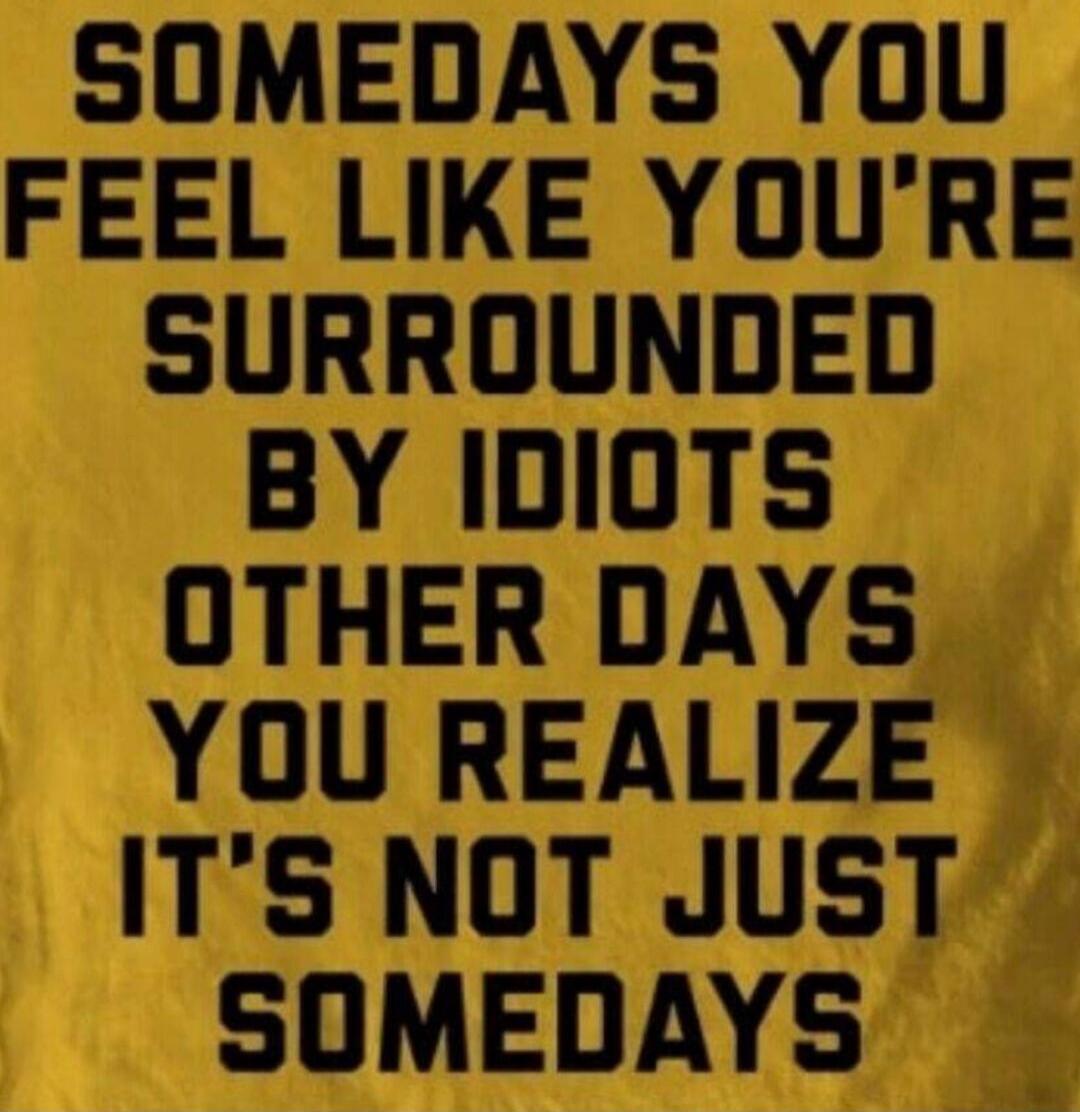 Somedays you feel like you're surrounded by idiots. Other days you realize it's not just somedays.