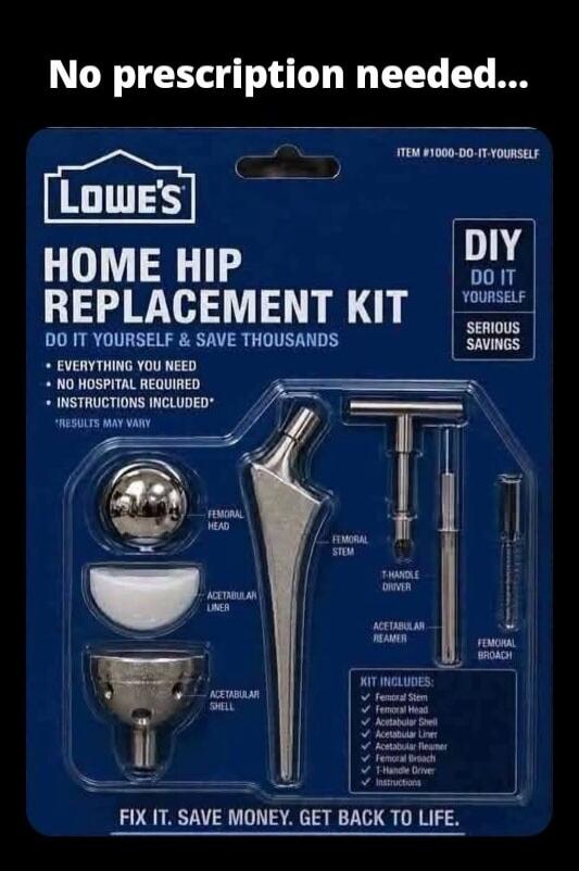 No prescription needed... Lowe's HOME HIP REPLACEMENT KIT DO IT YOURSELF & SAVE THOUSANDS • EVERYTHING YOU NEED • NO HOSPITAL REQUIRED • INSTRUCTIONS INCLUDED* *RESULTS MAY VARY DIY DO IT YOURSELF SERIOUS SAVINGS ITEM #1000-DO-IT-YOURSELF FEMORAL HEAD ACETABULAR LINER ACETABULAR SHELL FEMORAL STEM T-HANDLE DRIVER ACETABULAR REAMER FEMORAL BROACH KI