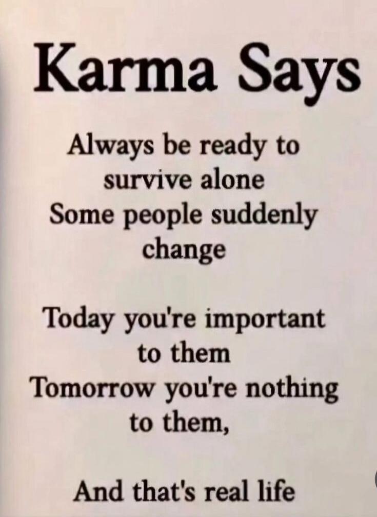 Karma Says
Always be ready to survive alone
Some people suddenly change
Today you're important to them
Tomorrow you're nothing to them,
And that's real life