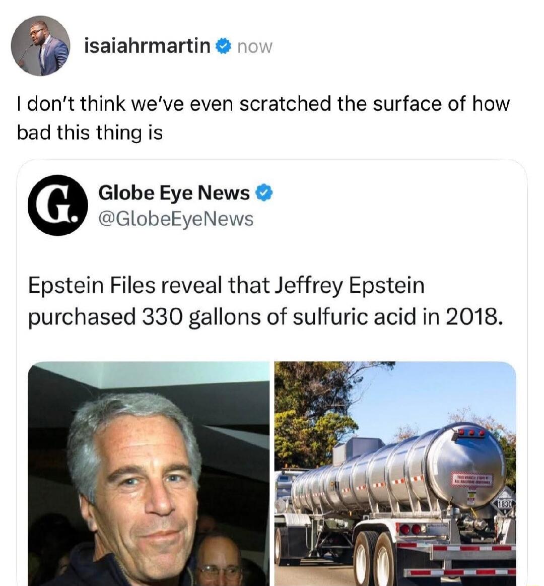 I don’t think we’ve even scratched the surface of how bad this thing is
Globe Eye News @GlobeEyeNews: Epstein Files reveal that Jeffrey Epstein purchased 330 gallons of sulfuric acid in 2018.
