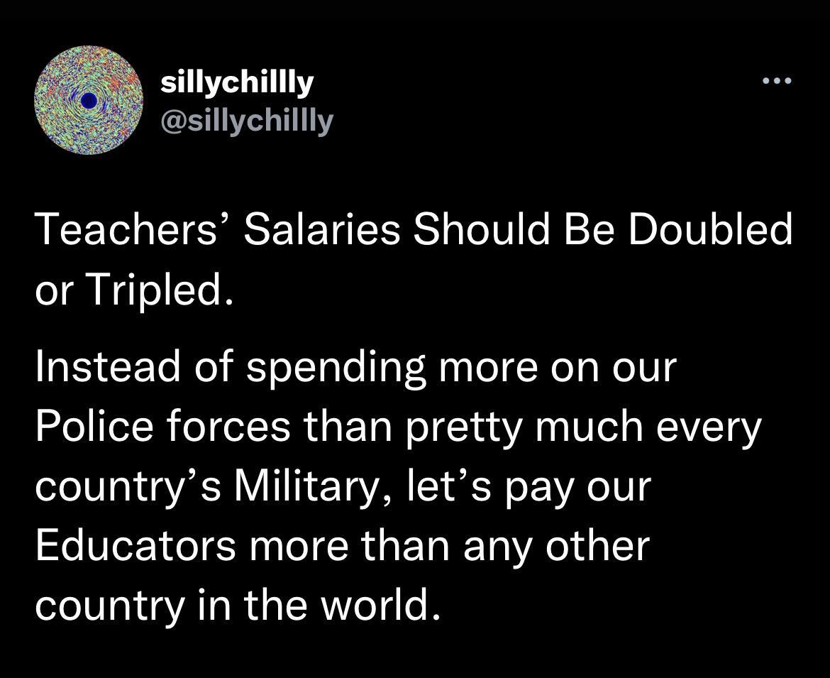 sillychillly sillychillly Teachers Salaries Should Be Doubled or Tripled Instead of spending more on our Police forces than pretty much every countrys Military lets pay our Educators more than any other country in the world