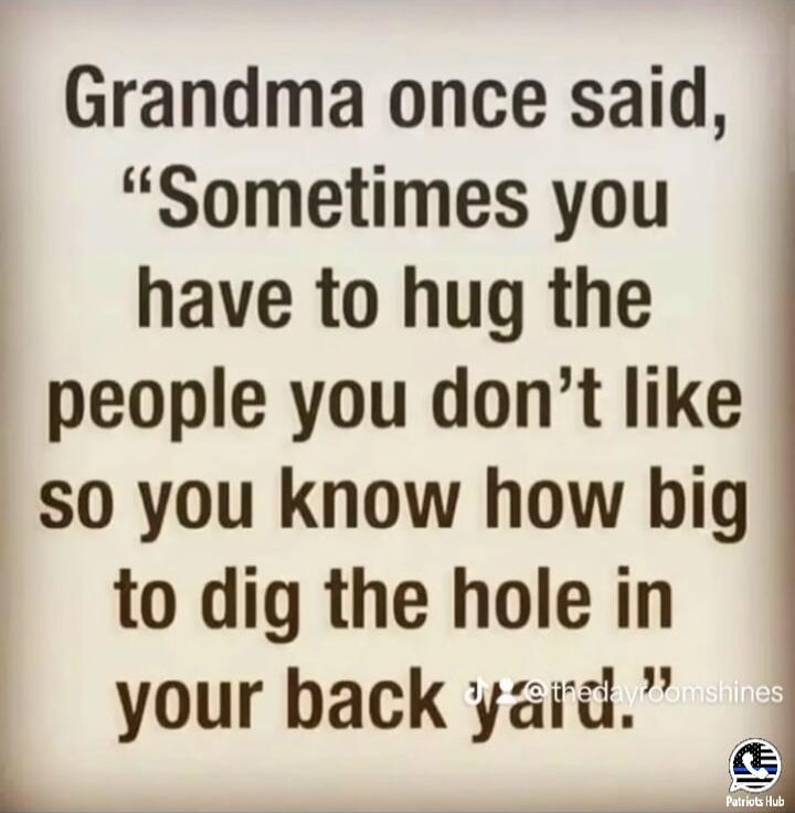 Grandma once said Sometimes you have to hug the people you dont like 50 you know how big to dig the hole in your back yard L