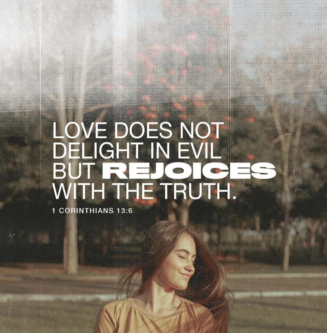 LOVE DOES NOT DELIGHT IN EVIL BUT REJOICES WITH THE TRUTH. 1 CORINTHIANS 13:6