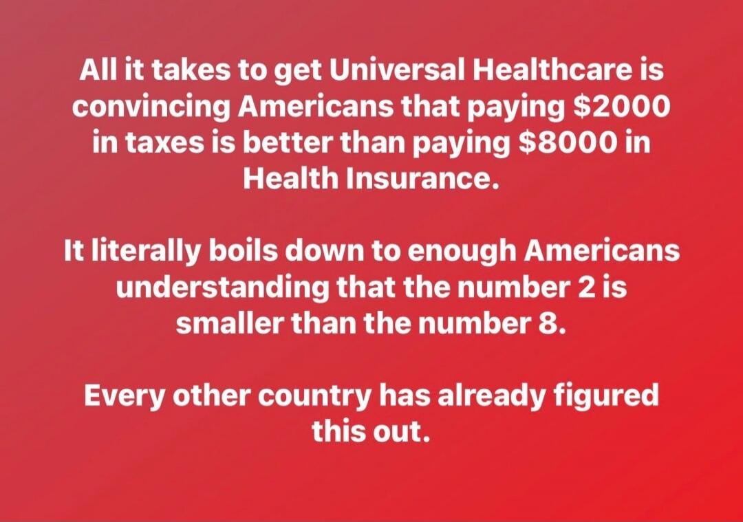 All it takes to get Universal Healthcare is convincing Americans that paying $2000 in taxes is better than paying $8000 in Health Insurance. It literally boils down to enough Americans understanding that the number 2 is smaller than the number 8. Every other country has already figured this out.