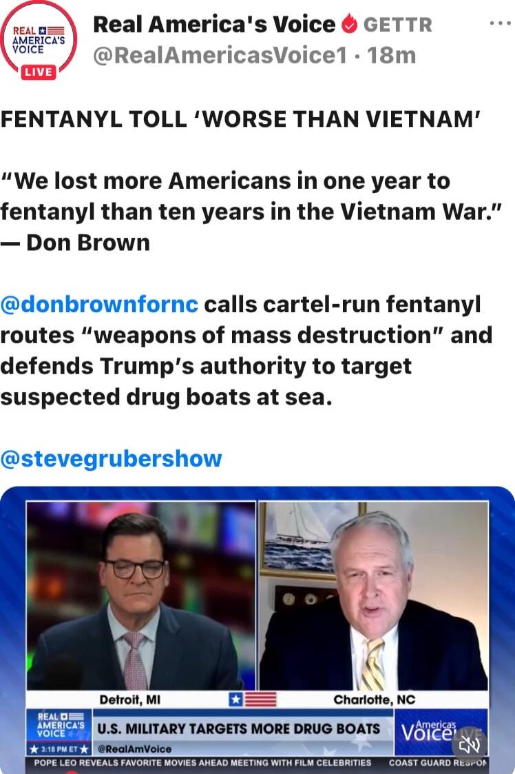 Real America's Voice GETTR @RealAmericasVoice1 - 18m

FENTANYL TOLL ‘WORSE THAN VIETNAM’

“We lost more Americans in one year to fentanyl than ten years in the Vietnam War.” — Don Brown

@donbrownfornc calls cartel-run fentanyl routes “weapons of mass destruction” and defends Trump’s authority to target suspected drug boats at sea.

@stevegrubersho