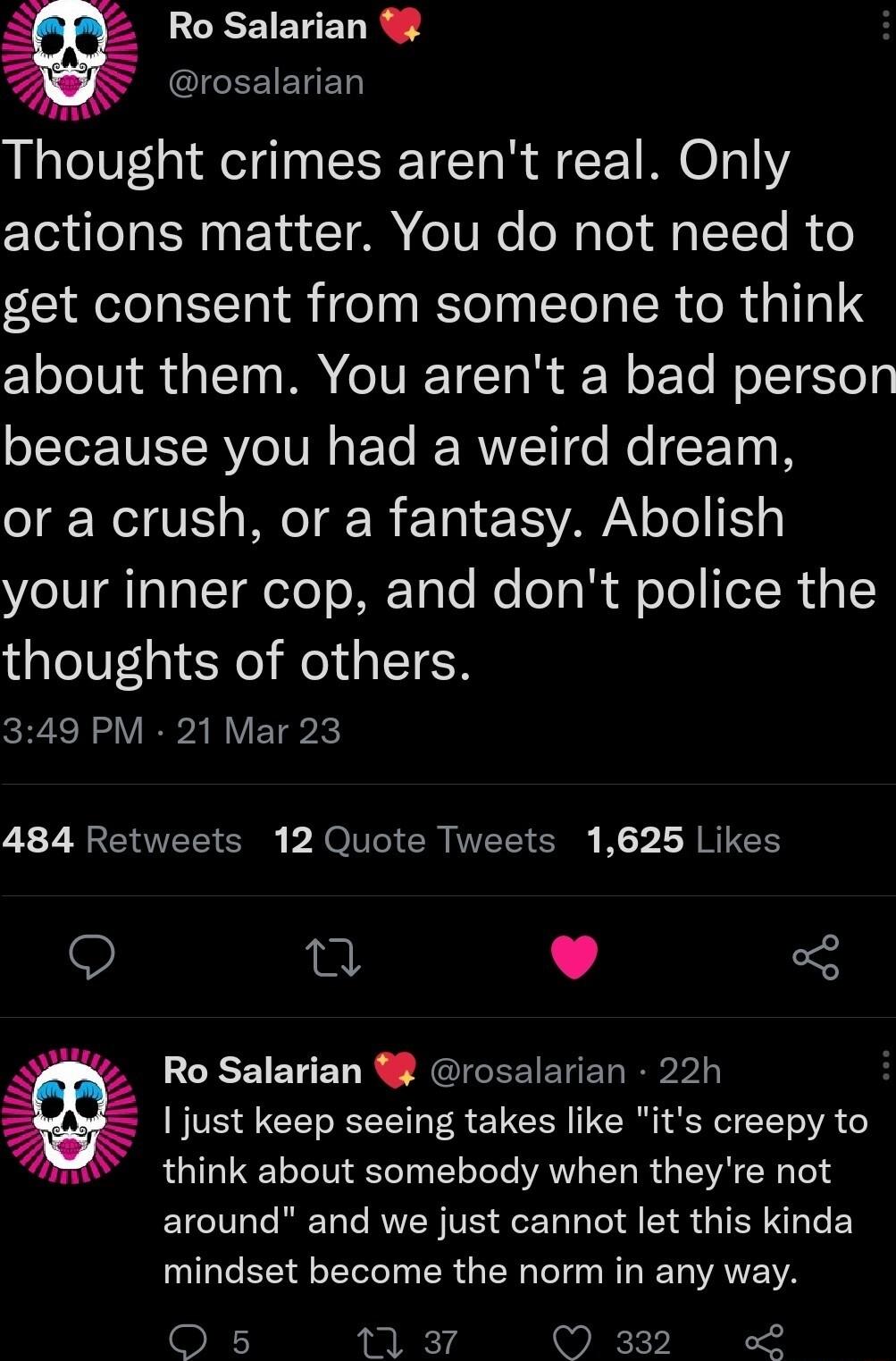 EEEIEUEL R g erosalarian Thought crimes arent real Only actions matter You do not need to get consent from someone to think about them You arent a bad person because you had a weird dream or a crush or a fantasy Abolish your inner cop and dont police the thoughts of others 349 PM 21 Mar 23 484 Retweets 12 Quote Tweets 1625 Likes T L 4 Ro Salarian 8 rosalarian 22h BVE S G T R EN RN R T VA think abo