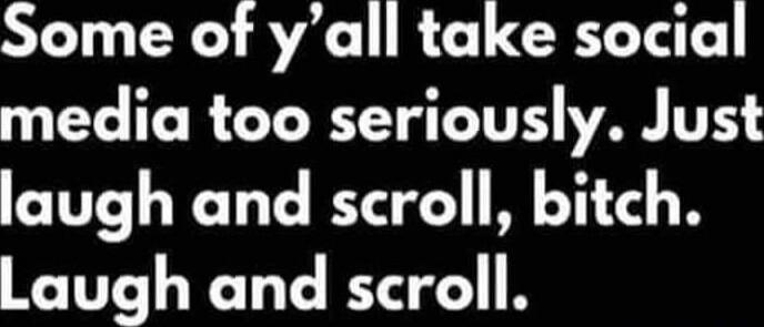Some of y’all take social media too seriously. Just laugh and scroll, bitch. Laugh and scroll.