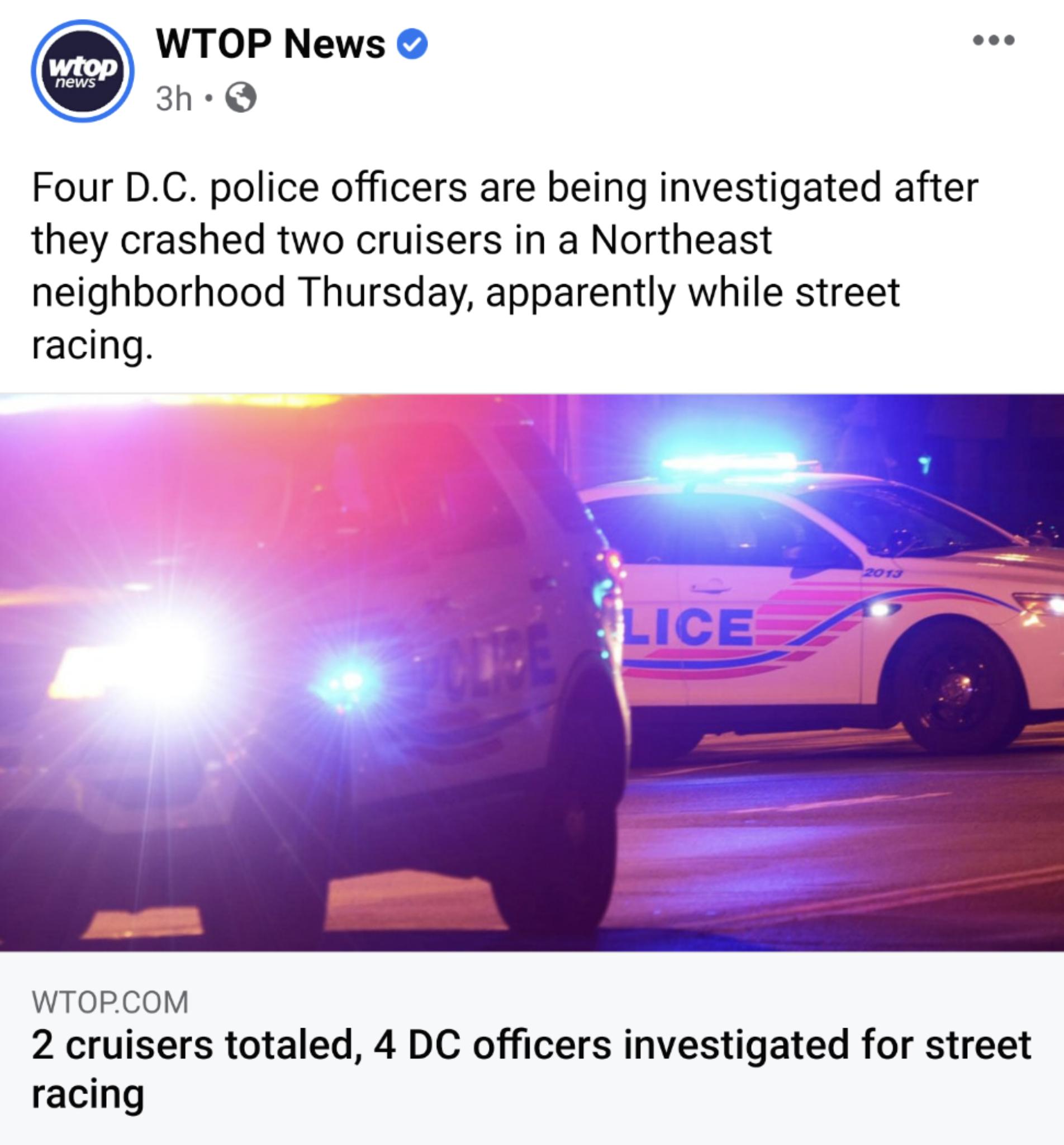 WTOP News 3h Q Four DC police officers are being investigated after they crashed two cruisers in a Northeast neighborhood Thursday apparently while street racing WTOPCOM 2 cruisers totaled 4 DC officers investigated for street racing