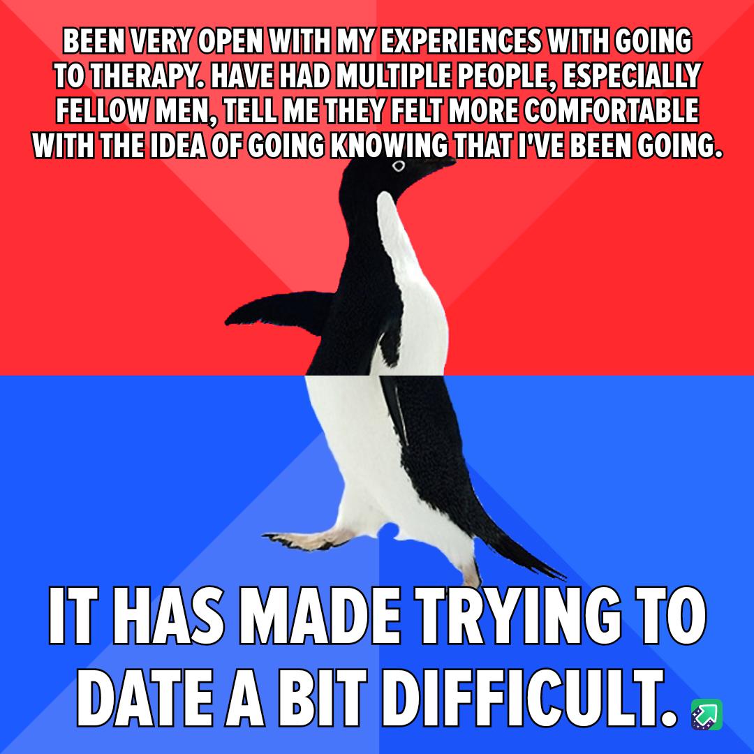 BEENVERYOREN WITHMYEXPERIENCES WITHGOING TOITHERAPY HAVE HADMULTIPLE PEOPLE ESPECIALLY FELLOWMEN TELLMETHEYFELTIMORECOMFORTABLE WITH THEIDEAOFGOINGKNOWING THAT IVE BEEN GOING IT HAS MADE TRYING TO DATE A BIT DIFFICULT