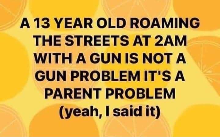A 13 YEAR OLD ROAMING THE STREETS AT 2AM WITHA GUNIS NOT A GUN PROBLEMITS A PARENT PROBLEM yeah said it