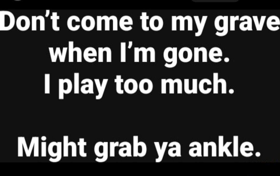 Don't come to my grave when I'm gone. I play too much. Might grab ya ankle.