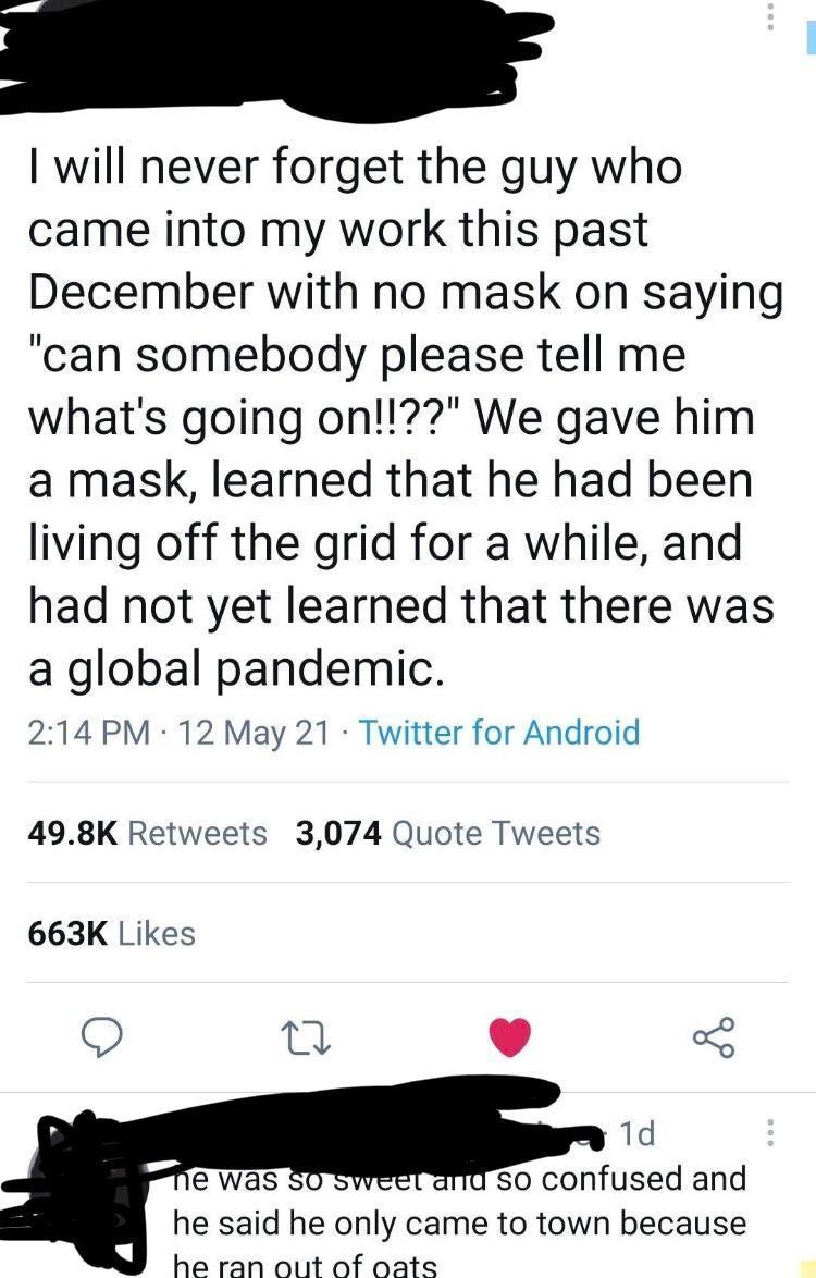 I will never forget the guy who came into my work this past December with no mask on saying can somebody please tell me whats going on We gave him a mask learned that he had been living off the grid for a while and had not yet learned that there was a global pandemic 214 PM 12 May 21 Twitter for Android 498K Retweets 3074 Quote Tweets 663K Likes 9 n w 3 1d e was so confused and he said he only cam
