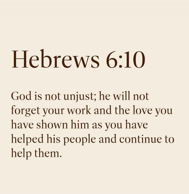 Hebrews 6:10
God is not unjust; he will not forget your work and the love you have shown him as you have helped his people and continue to help them.
