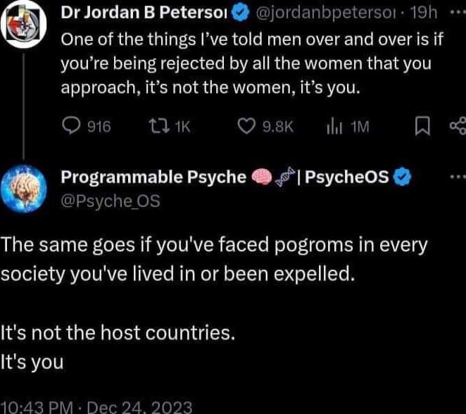 Dr Jordan B Petersol jordanbpetersor 19h One of the things Ive told men over and over is if youre being rejected by all the women that you approach its not the women its you Qots TIK Qosk i R o Programmable Psyche PsycheOS P o3 The same goes if youve faced pogroms in every society youve lived in or been expelled Its not the host countries Its you 1043 PM Dec