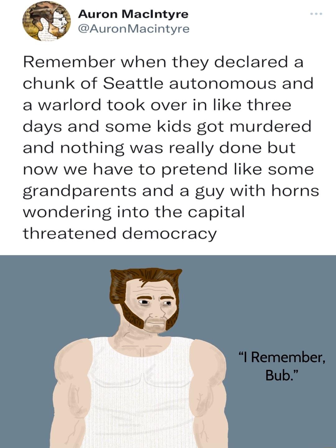 Auron Macintyre AuronMacintyre Remember when they declared a chunk of Seattle autonomous and a warlord took over in like three days and some kids got murdered and nothing was really done but now we have to pretend like some grandparents and a guy with horns wondering into the capital threatened democracy