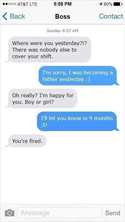 0000 ATAT LTE 958 PM 7 80 WM Back Boss Contact Sunday 957 AM Where were you yesterday There was nobody else to cover your shift m sorry I was becoming a father yesterday Oh really Im happy for you Boy or girl Ill let you know in 9 months L Youre fired o Il Send