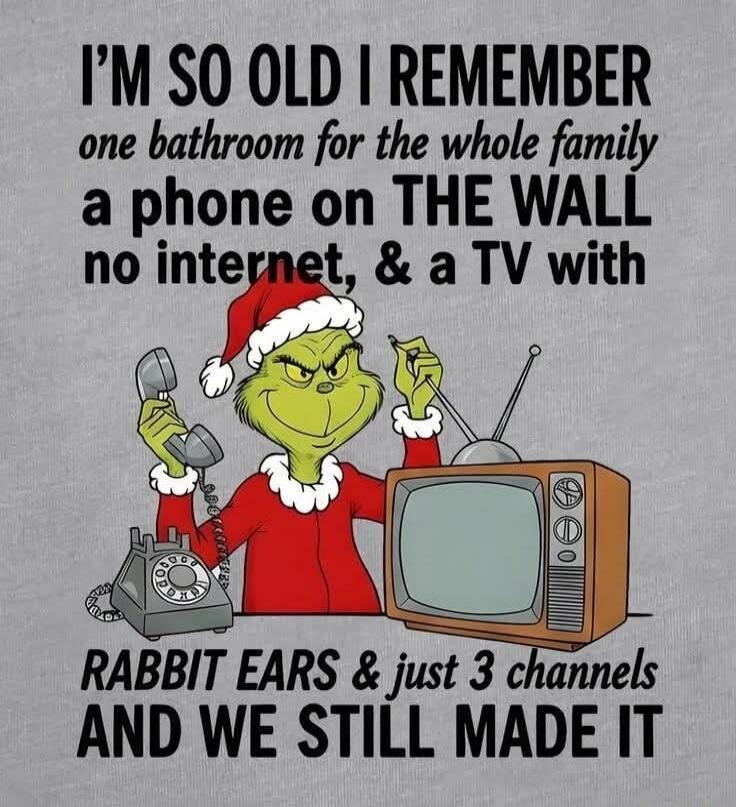 I'M SO OLD I REMEMBER one bathroom for the whole family a phone on THE WALL no internet, & a TV with RABBIT EARS & just 3 channels AND WE STILL MADE IT
