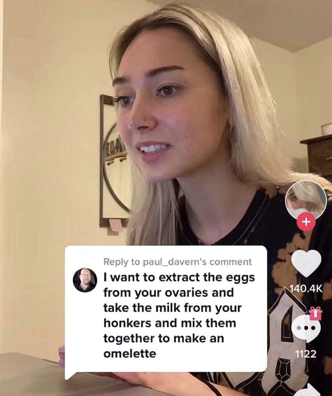 Reply to paul_daverns comment I want to extract the eggs from your ovaries and take the milk from your honkers and mix them together to make an omelette