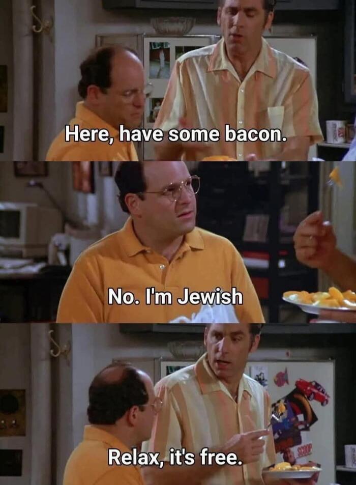 Here, have some bacon.
No. I'm Jewish.
Relax, it's free.