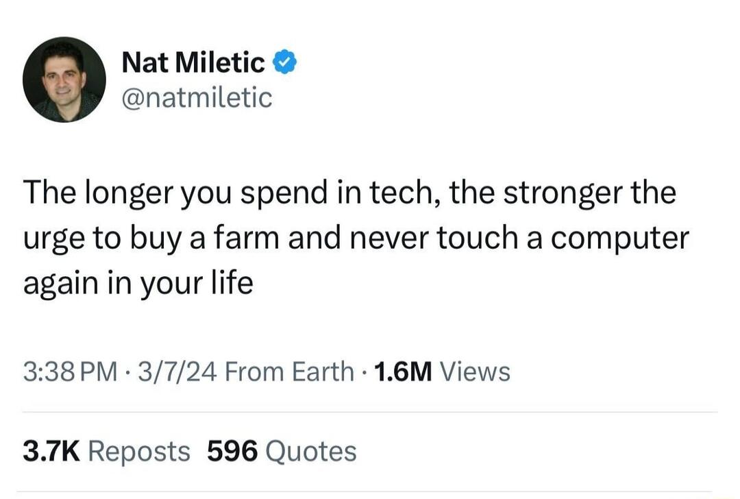 Nat Miletic natmiletic The longer you spend in tech the stronger the urge to buy a farm and never touch a computer again in your life 338PM 3724 From Earth 16M Views 37K Reposts 596 Quotes