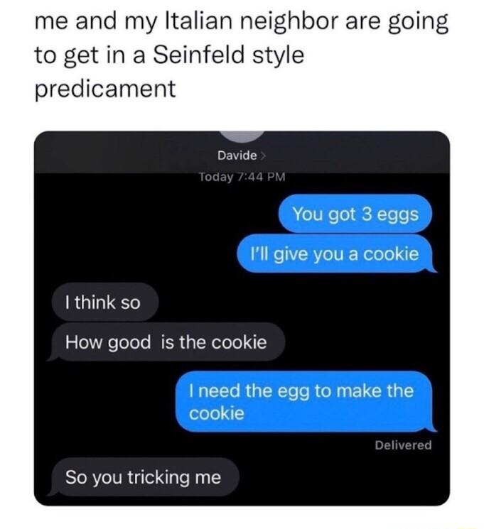 me and my ltalian neighbor are going to get in a Seinfeld style predicament Davide You got 3 eggs Ill give you a cookie I think so How good is the cookie I need the egg to make the cookie So you tricking me