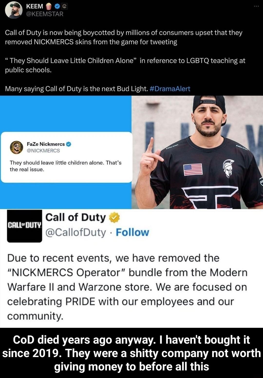e Callof Duty is now being boycotted b removed NICKMERCS skins from the ilions of consumers upset that they me for tweeting They Should Leave Little Children Alone in reference to LGBTQ teac public schools Many saying Call of Duty s the next Bud Light Call of Duty CallofDuty Follow Due to recent events we have removed the NICKMERCS Operator bundle from the Modern Warfare Il and Warzone store We ar
