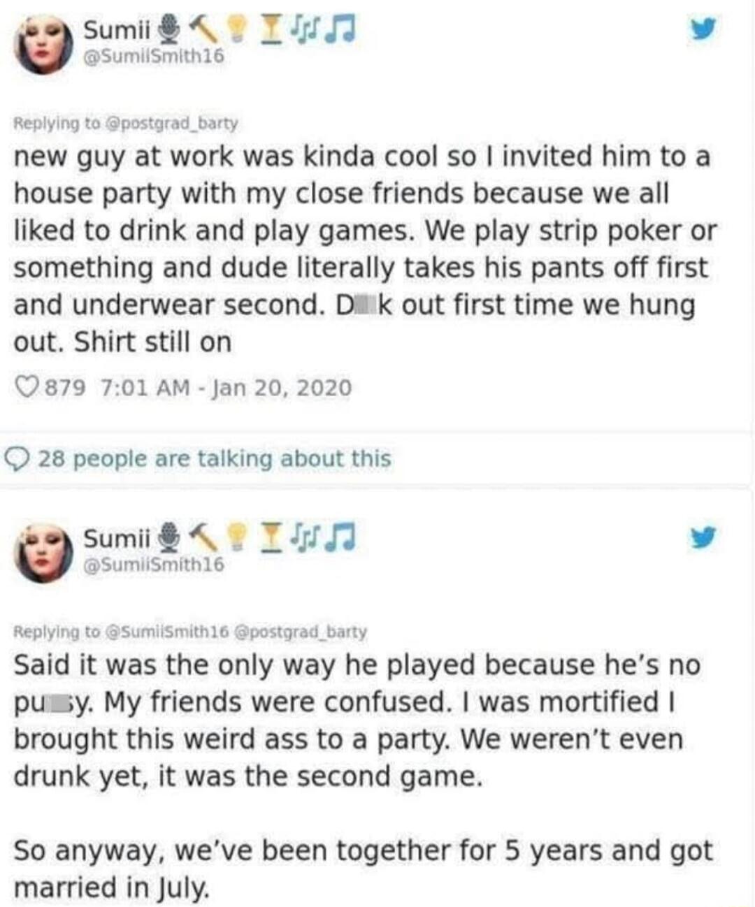 New guy at work was kinda cool so I invited him to a house party with my close friends because we all liked to drink and play games. We play strip poker or something and dude literally takes his pants off first and underwear second. Dick out first time we hung out. Shirt still on. Said it was the only way he played because he's no pussy. My friends