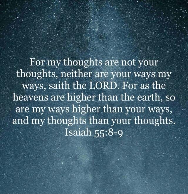 For my thoughts are not your thoughts, neither are your ways my ways, saith the LORD. For as the heavens are higher than the earth, so are my ways higher than your ways, and my thoughts than your thoughts. Isaiah 55:8-9