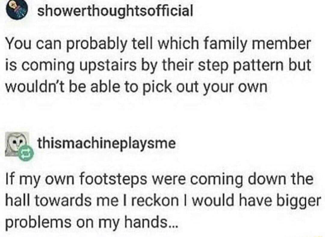 showerthoughtsofficial You can probably tell which family member is coming upstairs by their step pattern but wouldnt be able to pick out your own thlsmachlneplaysme If my own footsteps were coming down the hall towards me reckon would have bigger problems on my hands