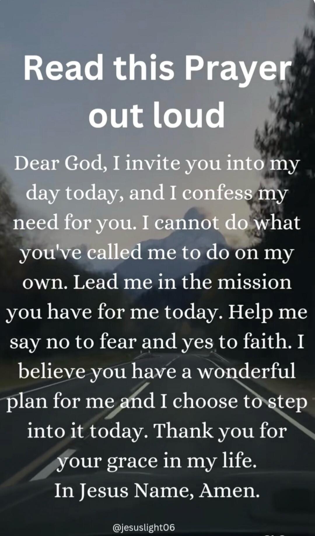 Read this Prayer out loud
Dear God, I invite you into my day today, and I confess my need for you. I cannot do what you've called me to do on my own. Lead me in the mission you have for me today. Help me say no to fear and yes to faith. I believe you have a wonderful plan for me and I choose to step into it today. Thank you for your grace in my lif