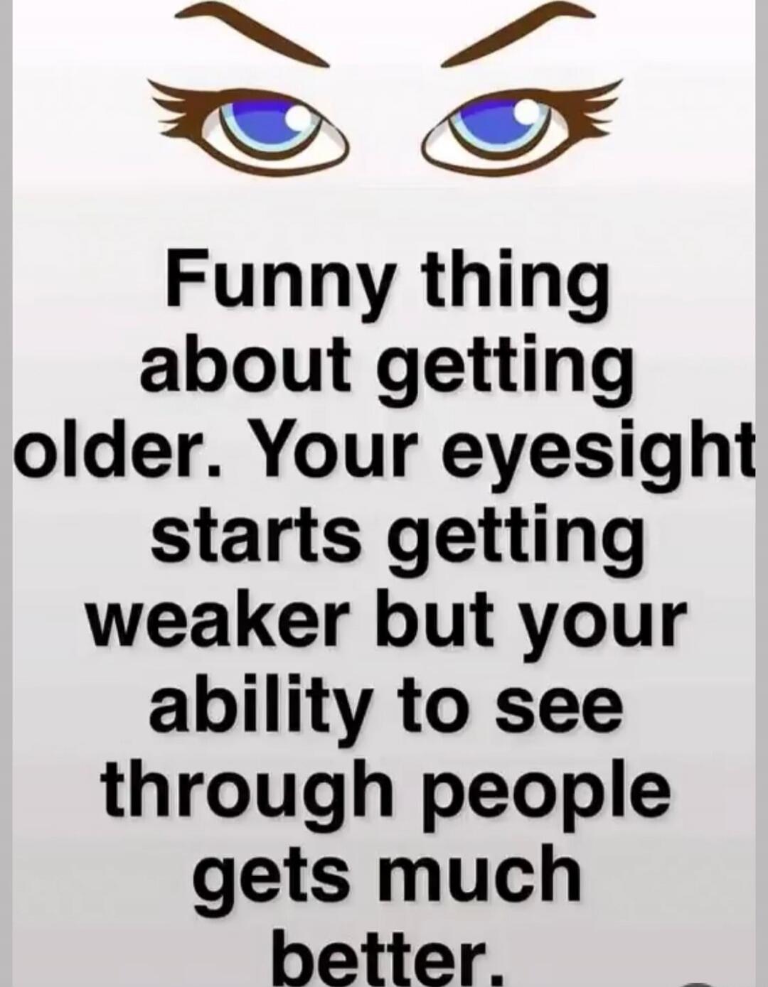 Funny thing about getting older. Your eyesight starts getting weaker but your ability to see through people gets much better.