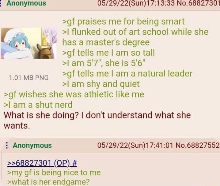 Anonymous 052922Sun171333 No6882301 gf praises me for being smart l flunked out of art school while she 78 U has amasters degree t gf tells me am so tall l am 57 she is 56 101mepng df tells me am a natural leader am shy and quiet gf wishes she was athletic like me l am a shut nerd What is she doing dont understand what she wants i Anonymous 052922Sun174101 No68827552 2268827301 OP my gf is being n
