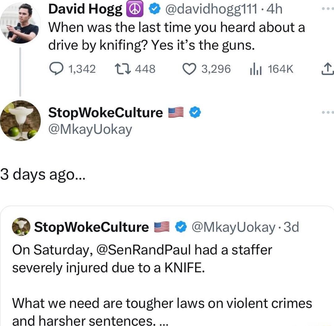 David Hogg davidhogg111 4h When was the last time you heard about a drive by knifing Yes its the guns Q1342 1448 Q3296 184K StopWokeCulture MkayUokay 3 days ago StopWokeCulture MkayUokay 3d On Saturday SenRandPaul had a staffer severely injured due to a KNIFE What we need are tougher laws on violent crimes and harsher sentences