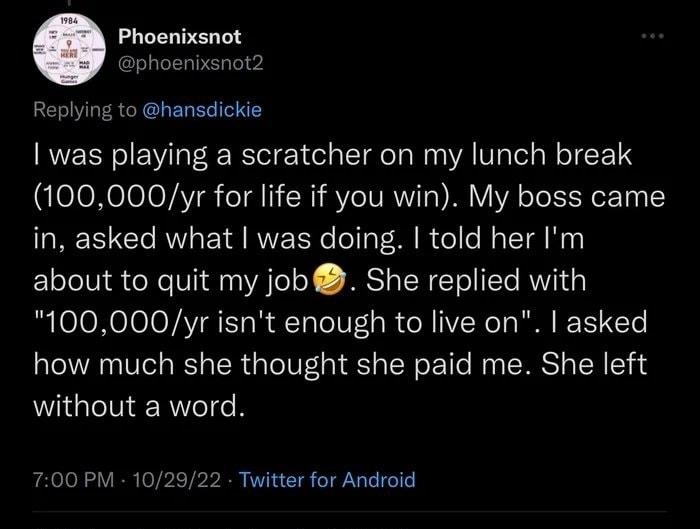 Phoenixsnot phoenixsnot2 to hansdickie was playing a scratcher on my lunch break 100000yr for life if you win My boss came in asked what was doing told her Im about to quit my job She replied with 100000yr isnt enough to live on asked how much she thought she paid me She left without a word 700 PM 102922 Twitter for Android 33 eets 2 Quote Tweets 1170 Likes