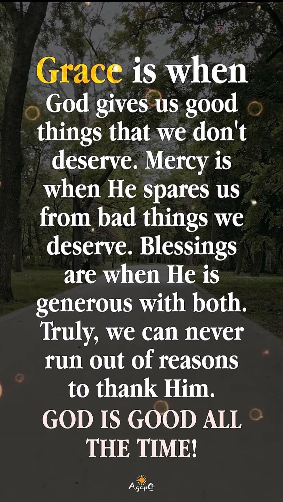Grace is when God gives us good things that we don't deserve. Mercy is when He spares us from bad things we deserve. Blessings are when He is generous with both. Truly, we can never run out of reasons to thank Him. GOD IS GOOD ALL THE TIME!