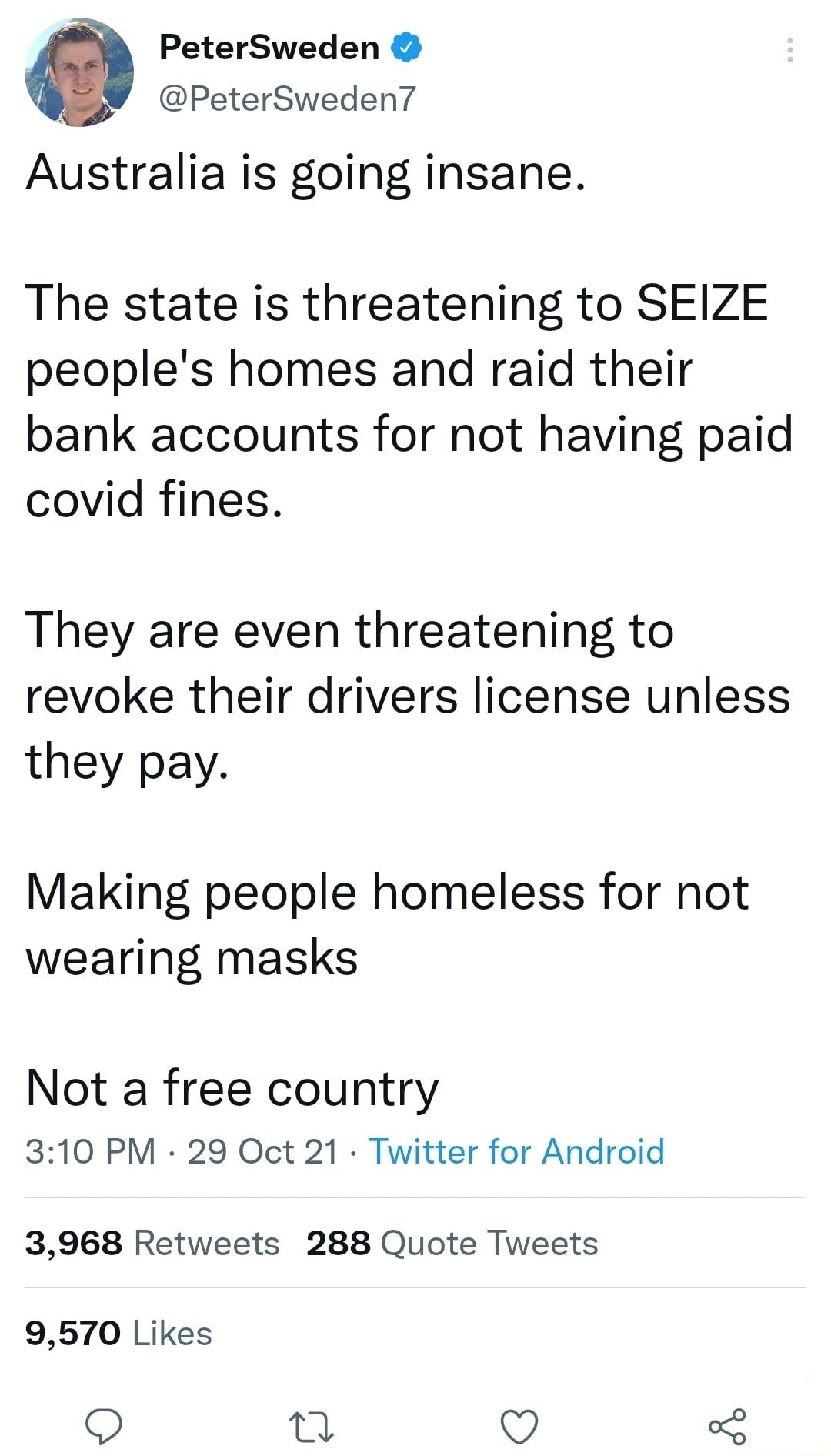 PeterSweden V PeterSweden7 Australia is going insane The state is threatening to SEIZE peoples homes and raid their bank accounts for not having paid covid fines They are even threatening to revoke their drivers license unless they pay Making people homeless for not wearing masks Not a free country 310 PM 29 Oct 21 Twitter for Android 3968 Retweets 288 Quote Tweets 9570 Likes u QO 3