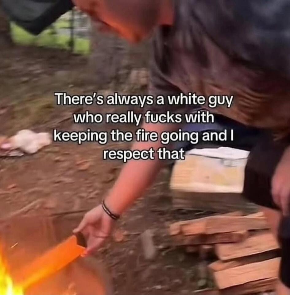 There's always a white guy who really fucks with keeping the fire going and I respect that